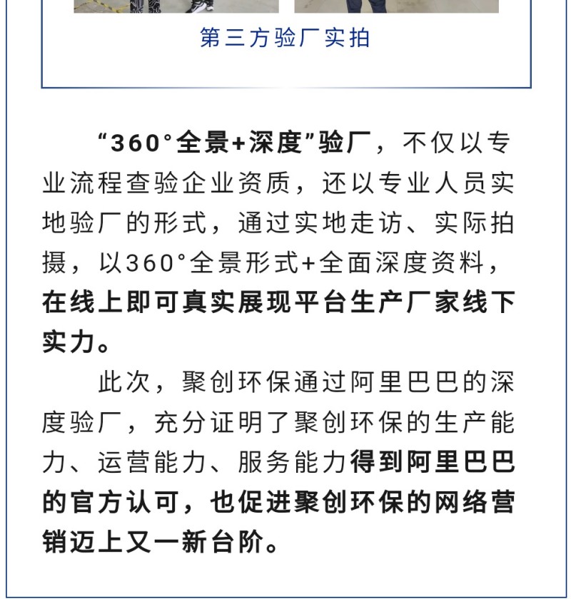 “360°全景+深度”驗廠，不僅以專業(yè)流程查驗企業(yè)資質(zhì)，還以專業(yè)人員實地驗廠的形式，通過實地走訪、實際拍攝，以360°全景形式+全面深度資料，在線上即可真實展現(xiàn)平臺生產(chǎn)廠家線下實力。 此次，聚創(chuàng)環(huán)保通過阿里巴巴的深度驗廠，充分證明了聚創(chuàng)環(huán)保的生產(chǎn)能力、運營能力、服務(wù)能力得到阿里巴巴的官方認可，也促進聚創(chuàng)環(huán)保的網(wǎng)絡(luò)營銷邁上又一新臺階。